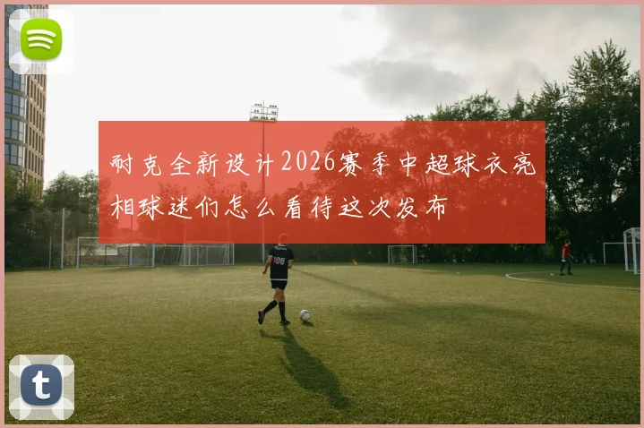 耐克全新设计2026赛季中超球衣亮相球迷们怎么看待这次发布