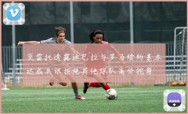 莫雷托透露迪巴拉与罗马续约基本达成共识拒绝其他球队高价挖角