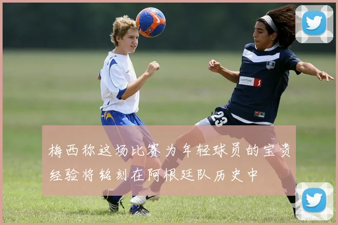 梅西称这场比赛为年轻球员的宝贵经验将铭刻在阿根廷队历史中