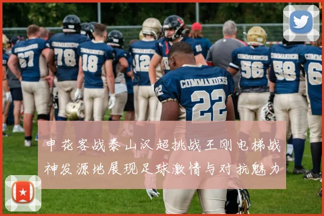 申花客战泰山汉超挑战王刚电梯战神发源地展现足球激情与对抗魅力