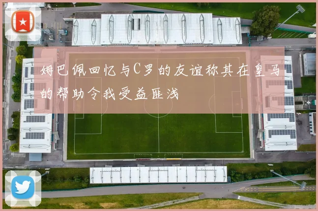 姆巴佩回忆与C罗的友谊称其在皇马的帮助令我受益匪浅
