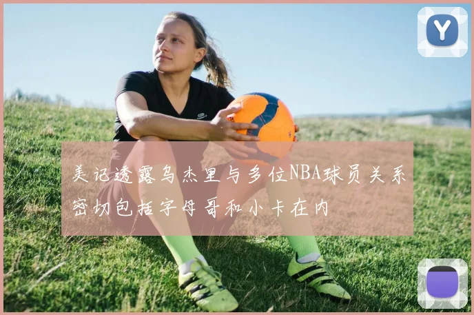 美记透露乌杰里与多位NBA球员关系密切包括字母哥和小卡在内