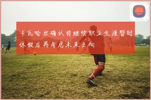 卡瓦哈尔确认将继续职业生涯暂时休假后再考虑未来去向
