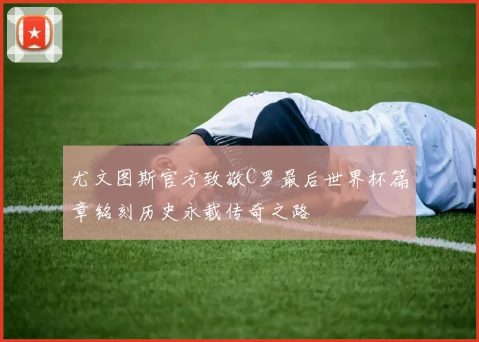 尤文图斯官方致敬C罗最后世界杯篇章铭刻历史永载传奇之路