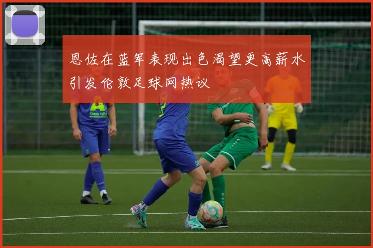 恩佐在蓝军表现出色渴望更高薪水引发伦敦足球网热议