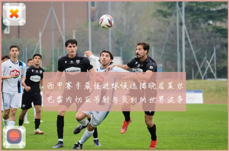 西甲赛季最佳进球候选揭晓居莱尔巴雷内切亚吊射与莫利纳世界波争辉