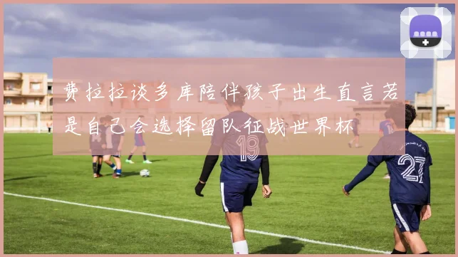 费拉拉谈多库陪伴孩子出生直言若是自己会选择留队征战世界杯