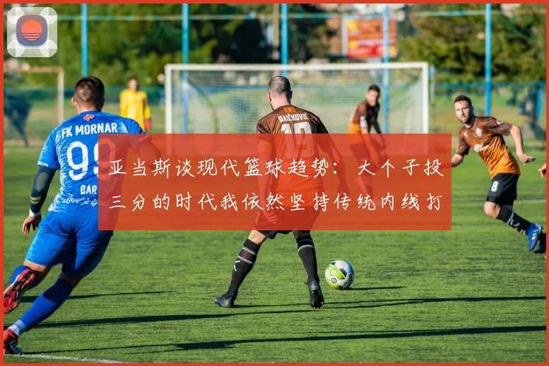 亚当斯谈现代篮球趋势：大个子投三分的时代我依然坚持传统内线打法