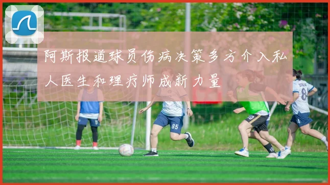 阿斯报道球员伤病决策多方介入私人医生和理疗师成新力量