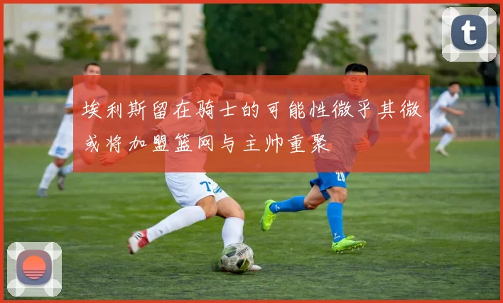 埃利斯留在骑士的可能性微乎其微或将加盟篮网与主帅重聚