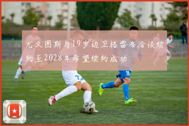 尤文图斯与19岁边卫格雷洛洽谈续约至2028年希望续约成功
