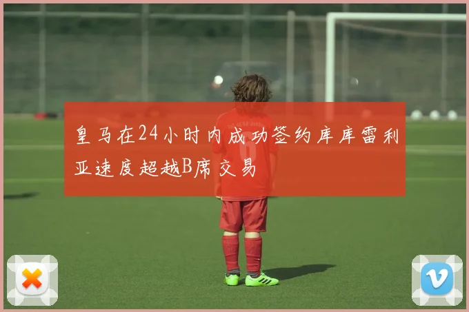 皇马在24小时内成功签约库库雷利亚速度超越B席交易