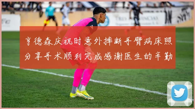 亨德森庆祝时意外摔断手臂病床照分享手术顺利完成感谢医生的辛勤付出