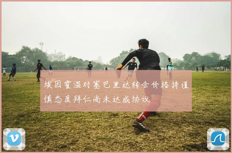 埃因霍温对塞巴里达转会价格持谨慎态度拜仁尚未达成协议
