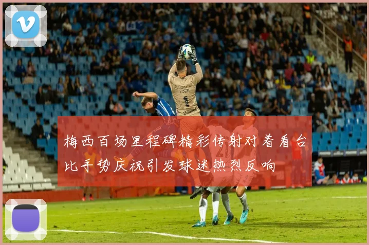 梅西百场里程碑精彩传射对着看台比手势庆祝引发球迷热烈反响