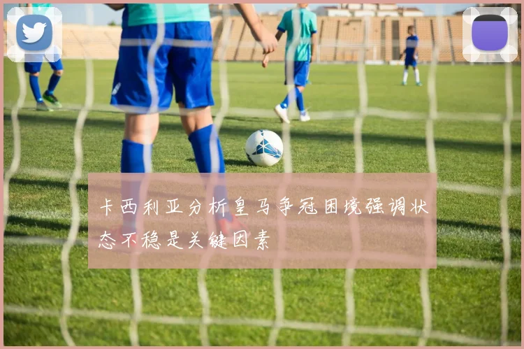 卡西利亚分析皇马争冠困境强调状态不稳是关键因素