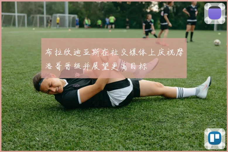 布拉欣迪亚斯在社交媒体上庆祝摩洛哥晋级并展望更高目标