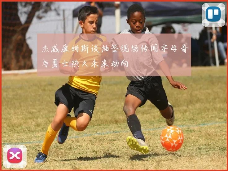 杰威廉姆斯谈抽签现场传闻字母哥与勇士热火未来动向
