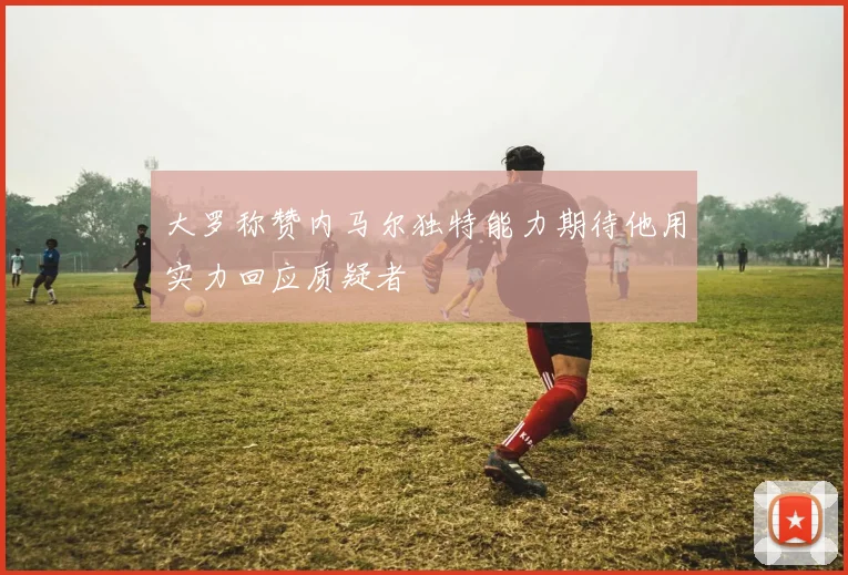 大罗称赞内马尔独特能力期待他用实力回应质疑者