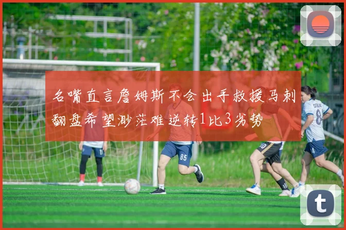 名嘴直言詹姆斯不会出手救援马刺翻盘希望渺茫难逆转1比3劣势