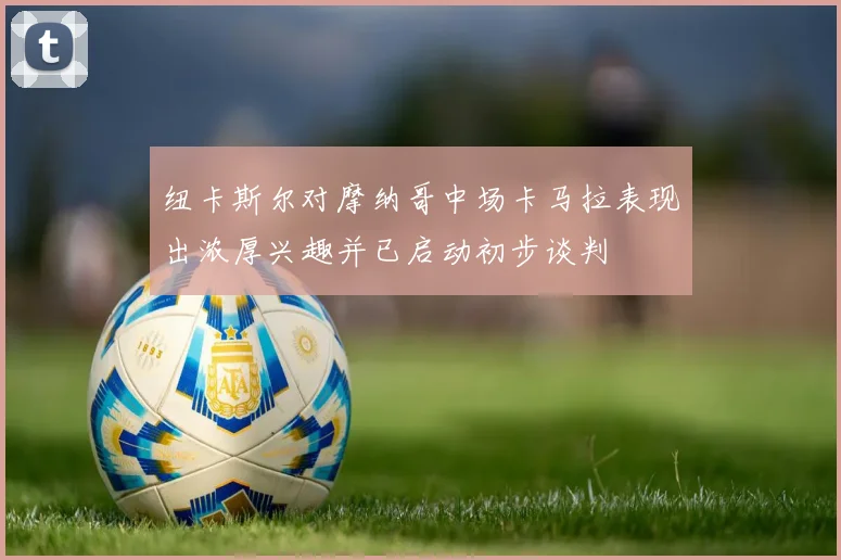 纽卡斯尔对摩纳哥中场卡马拉表现出浓厚兴趣并已启动初步谈判