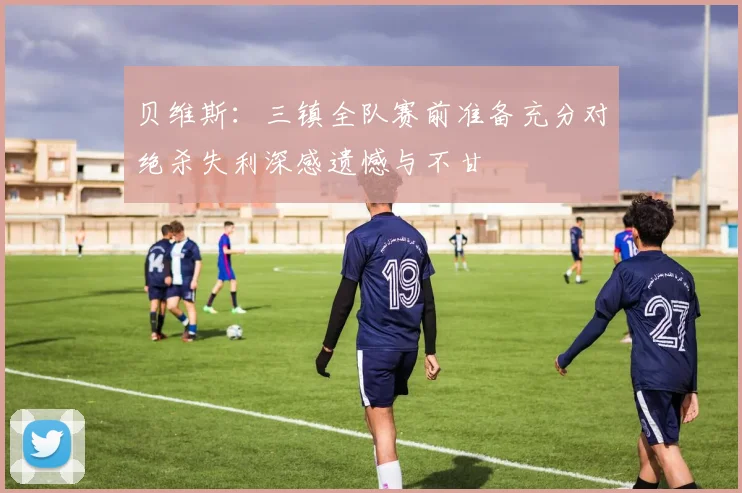 贝维斯：三镇全队赛前准备充分对绝杀失利深感遗憾与不甘