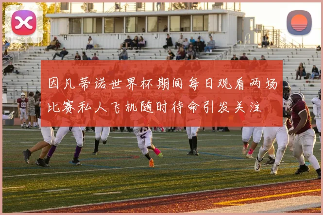 因凡蒂诺世界杯期间每日观看两场比赛私人飞机随时待命引发关注