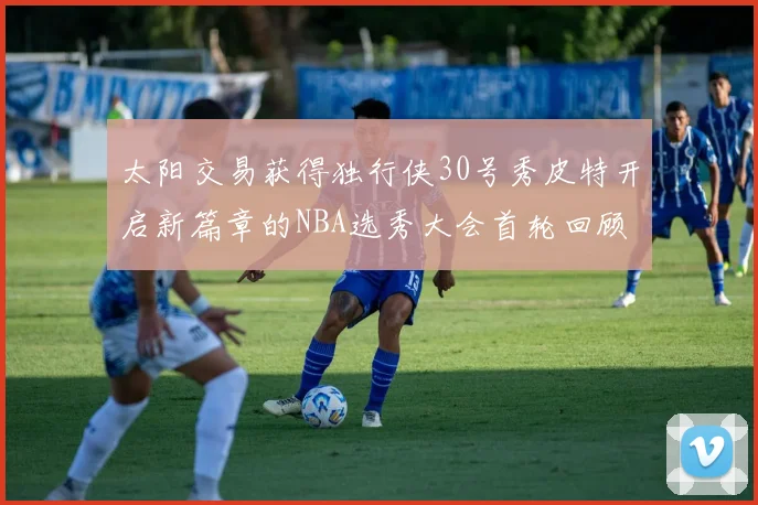 太阳交易获得独行侠30号秀皮特开启新篇章的NBA选秀大会首轮回顾